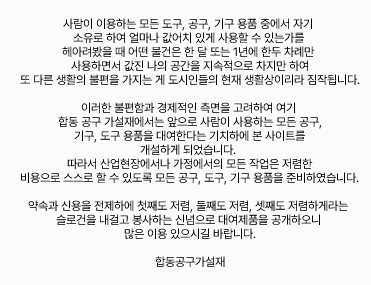 사람이 이용하는 모든 도구, 공구, 기구, 용품 중에서 자기 소유로 하여 얼마나 값어치있게 사용할 수 있는가를 헤아려 봤을때, 어떤 물건은 한 달 또는 1년에 한 두 차례만 사용하면서, 값진 나의 공간을 지속적으로 차지만하여 또다른 불편을 가지는게 도시인들의 현재 생활상이라 짐작되어집니다. 이러한 불편함과 경제적인 측면을 고려하여 금번 합동대여에서는
앞으로 사람이 사용하는 모든 공구, 기구, 도구, 용품을 대여한다는 기치하에 본 사이트를 개설하게 되었습니다. 따라서 산업현장에서나 가정에서의 모든 작업은 저렴한 비용으로 스스로 할 수 있도록 모든 공구, 도구, 기구, 용품을 준비하였습니다. 약속과 신용을 전제하에 첫째도 저렴, 들째도 저렴, 셋째도 저렴하게라는 슬로건을 내걸고 봉사하는 신념으로 대여제품을 공개하오니 많은 이용있으시길 바랍니다. 합동대여